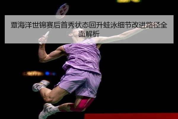覃海洋世锦赛后首秀状态回升蛙泳细节改进路径全面解析